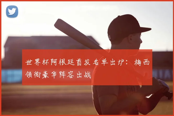 世界杯阿根廷首发名单出炉：梅西领衔豪华阵容出战