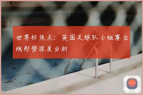 世界杯焦点：英国足球队小组赛出线形势深度分析