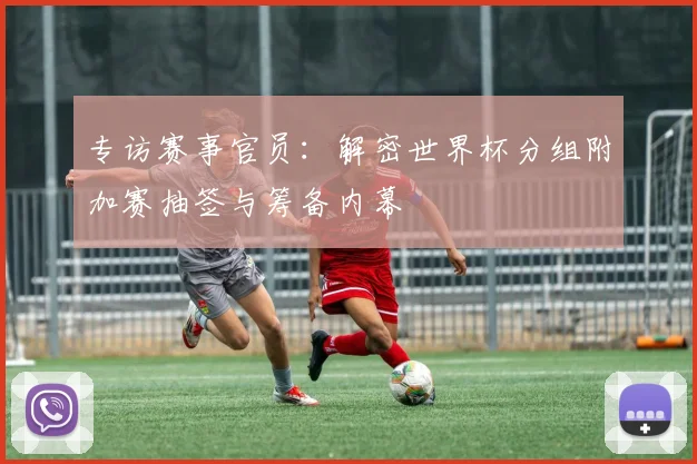专访赛事官员:解密世界杯分组附加赛抽签与筹备内幕