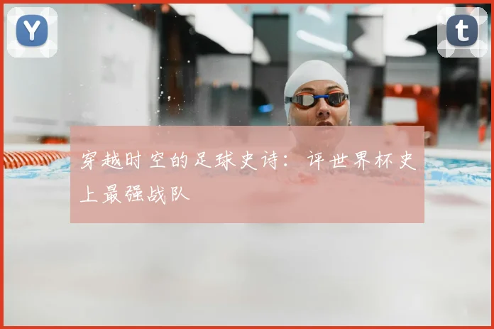 穿越时空的足球史诗：评世界杯史上最强战队