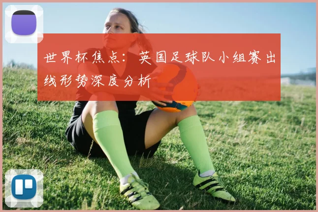 世界杯焦点：英国足球队小组赛出线形势深度分析