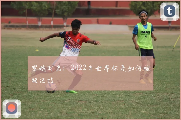 穿越时光：2022年世界杯是如何被铭记的