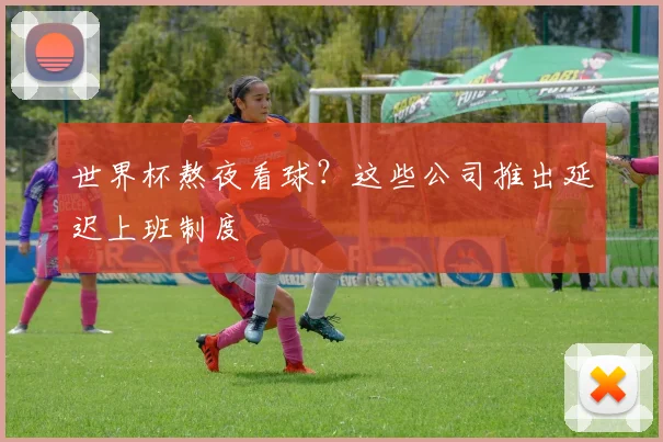 世界杯熬夜看球？这些公司推出延迟上班制度