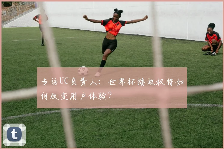 专访UC负责人：世界杯播放权将如何改变用户体验？