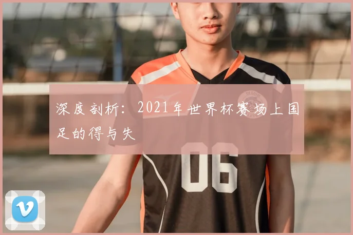 深度剖析：2021年世界杯赛场上国足的得与失