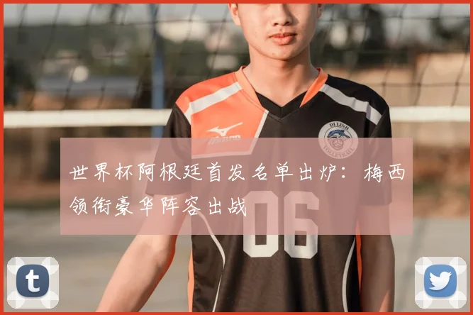 世界杯阿根廷首发名单出炉：梅西领衔豪华阵容出战