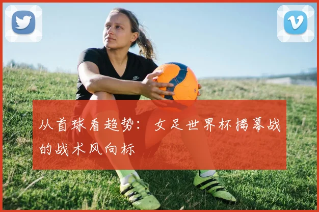 从首球看趋势：女足世界杯揭幕战的战术风向标