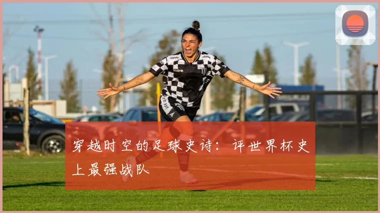 穿越时空的足球史诗：评世界杯史上最强战队
