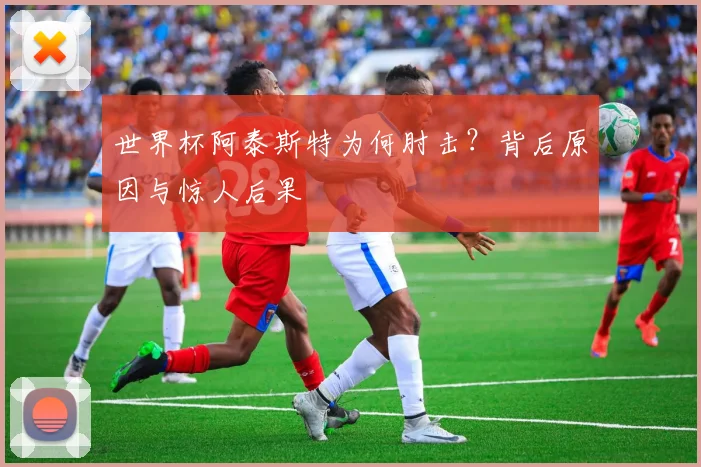 世界杯阿泰斯特为何肘击？背后原因与惊人后果