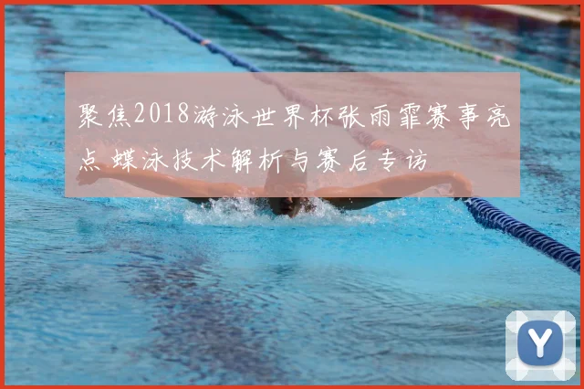 聚焦2018游泳世界杯张雨霏赛事亮点 蝶泳技术解析与赛后专访