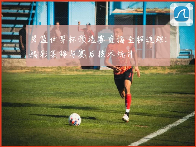 男篮世界杯预选赛直播全程追踪：精彩集锦与赛后技术统计