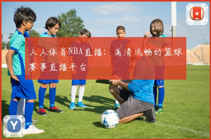 人人体育NBA直播：高清流畅的篮球赛事直播平台