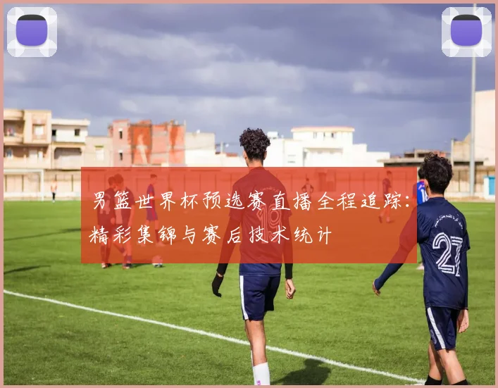 男篮世界杯预选赛直播全程追踪：精彩集锦与赛后技术统计