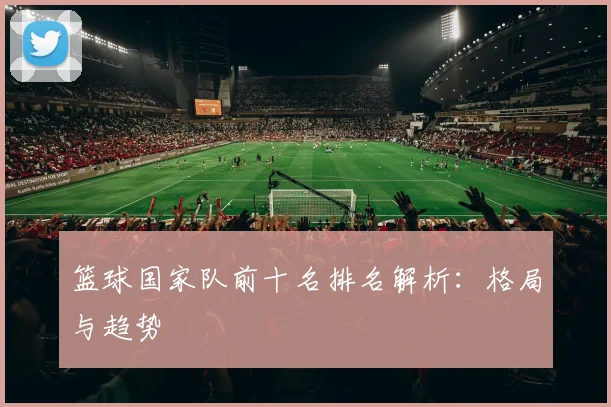 篮球国家队前十名排名解析：格局与趋势