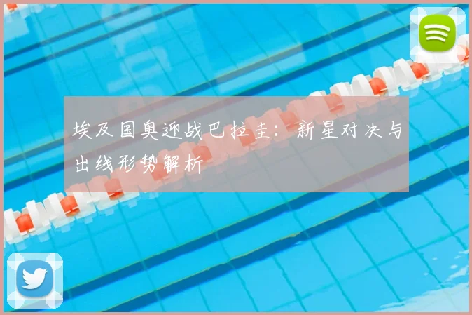 埃及国奥迎战巴拉圭：新星对决与出线形势解析