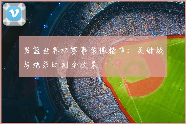 男篮世界杯赛事录像精华：关键战与绝杀时刻全收录